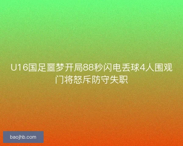 U16国足噩梦开局88秒闪电丢球4人围观门将怒斥防守失职