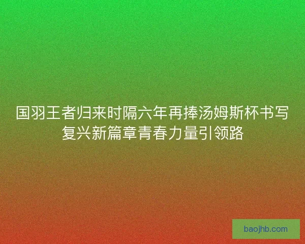 国羽王者归来时隔六年再捧汤姆斯杯书写复兴新篇章青春力量引领路 国羽王者归来时隔六年再捧汤姆斯杯书写复兴新篇章青春力量引领路