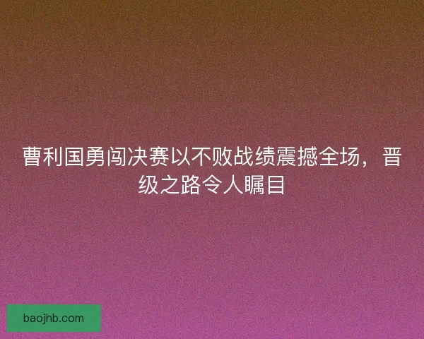 曹利国勇闯决赛以不败战绩震撼全场，晋级之路令人瞩目
