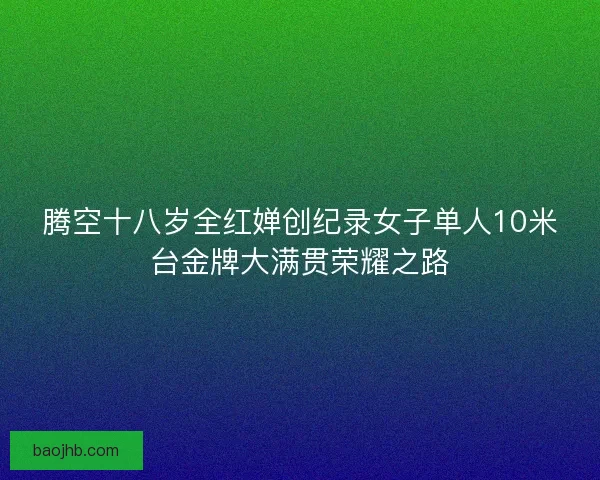 腾空十八岁全红婵创纪录女子单人10米台金牌大满贯荣耀之路