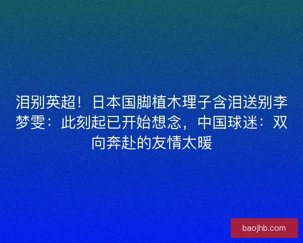 泪别英超！日本国脚植木理子含泪送别李梦雯：此刻起已开始想念，中国球迷：双向奔赴的友情太暖
