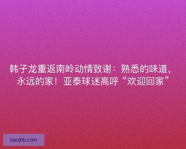 韩子龙重返南岭动情致谢：熟悉的味道，永远的家！亚泰球迷高呼 “欢迎回家”