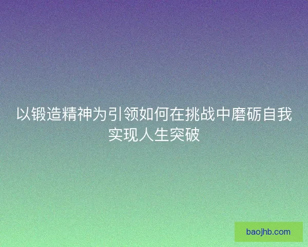 以锻造精神为引领如何在挑战中磨砺自我实现人生突破