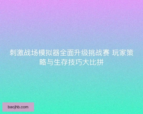 刺激战场模拟器全面升级挑战赛 玩家策略与生存技巧大比拼