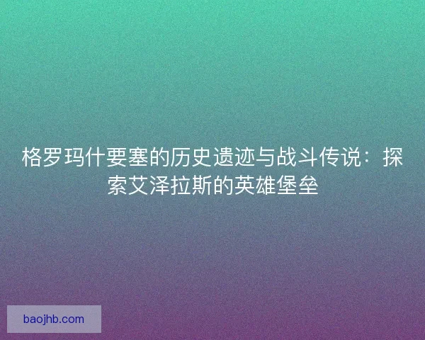 格罗玛什要塞的历史遗迹与战斗传说：探索艾泽拉斯的英雄堡垒