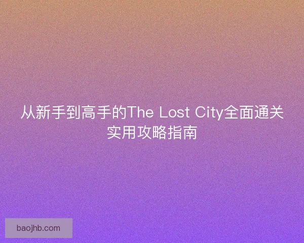 从新手到高手的The Lost City全面通关实用攻略指南 从新手到高手的The Lost City全面通关实用攻略指南