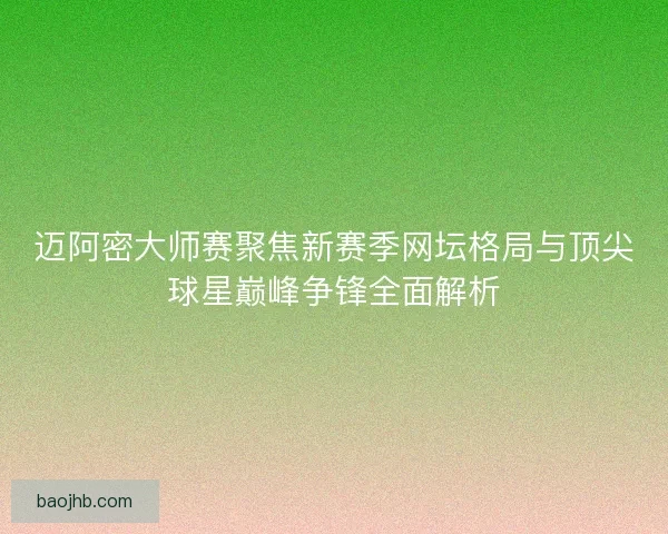 迈阿密大师赛聚焦新赛季网坛格局与顶尖球星巅峰争锋全面解析