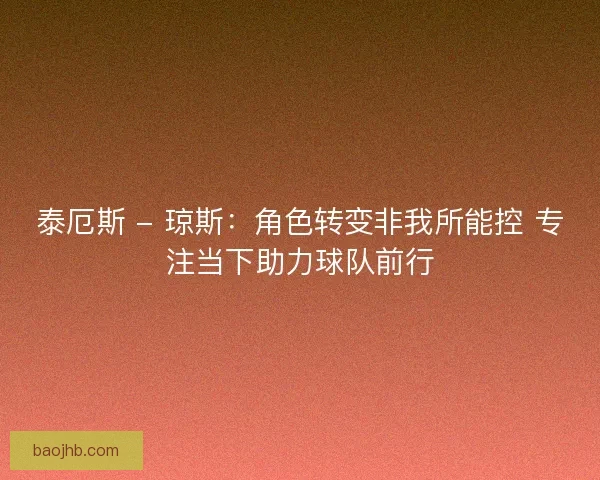 泰厄斯 - 琼斯：角色转变非我所能控 专注当下助力球队前行