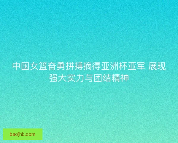 中国女篮奋勇拼搏摘得亚洲杯亚军 展现强大实力与团结精神
