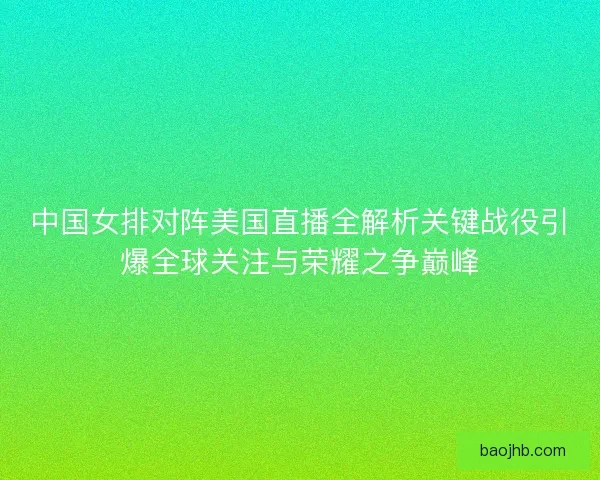 中国女排对阵美国直播全解析关键战役引爆全球关注与荣耀之争巅峰