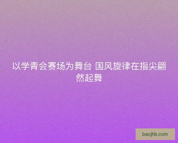 以学青会赛场为舞台 国风旋律在指尖翩然起舞