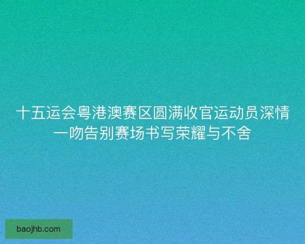 十五运会粤港澳赛区圆满收官运动员深情一吻告别赛场书写荣耀与不舍 十五运会粤港澳赛区圆满收官运动员深情一吻告别赛场书写荣耀与不舍
