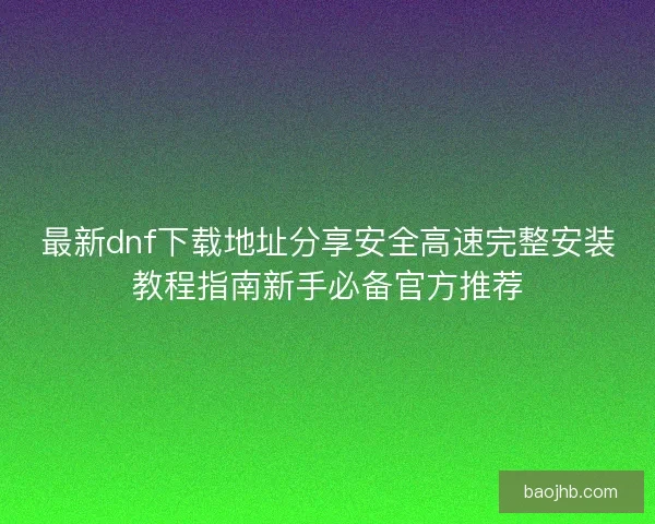 最新dnf下载地址分享安全高速完整安装教程指南新手必备官方推荐