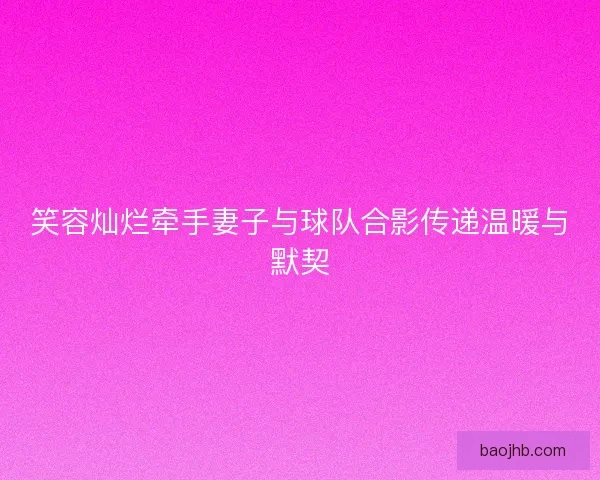 笑容灿烂牵手妻子与球队合影传递温暖与默契