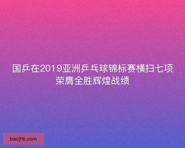 国乒在2019亚洲乒乓球锦标赛横扫七项荣膺全胜辉煌战绩 国乒在2019亚洲乒乓球锦标赛横扫七项荣膺全胜辉煌战绩