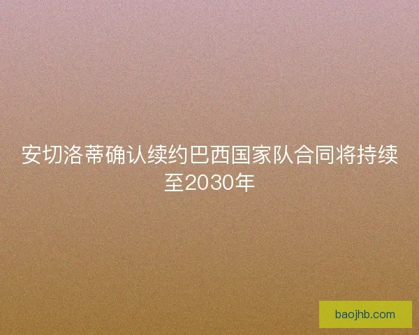 安切洛蒂确认续约巴西国家队合同将持续至2030年