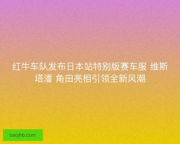 红牛车队发布日本站特别版赛车服 维斯塔潘 角田亮相引领全新风潮 红牛车队发布日本站特别版赛车服 维斯塔潘 角田亮相引领全新风潮