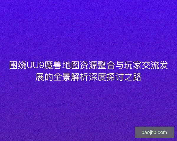 围绕UU9魔兽地图资源整合与玩家交流发展的全景解析深度探讨之路