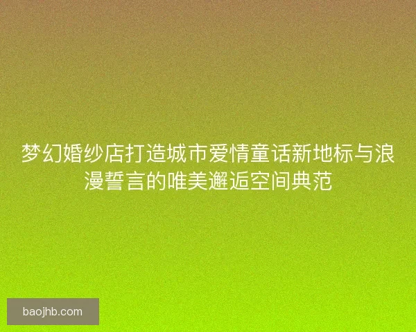 梦幻婚纱店打造城市爱情童话新地标与浪漫誓言的唯美邂逅空间典范