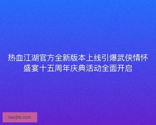 热血江湖官方全新版本上线引爆武侠情怀盛宴十五周年庆典活动全面开启