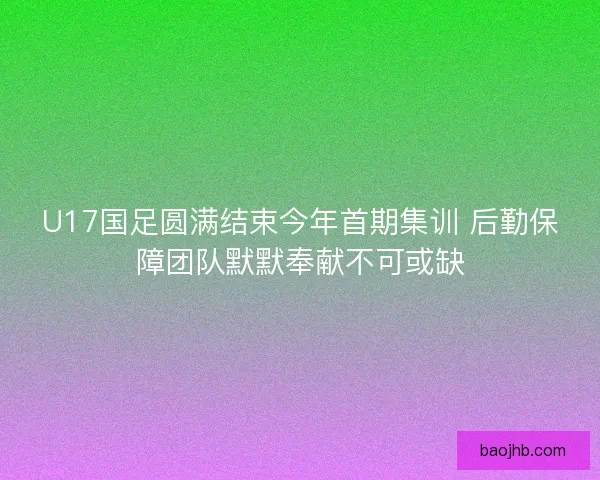 U17国足圆满结束今年首期集训 后勤保障团队默默奉献不可或缺 U17国足圆满结束今年首期集训 后勤保障团队默默奉献不可或缺