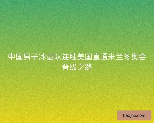 中国男子冰壶队连胜美国直通米兰冬奥会晋级之路