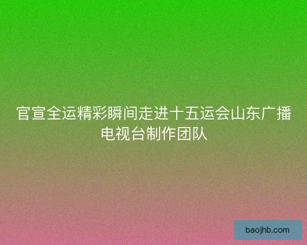 官宣全运精彩瞬间走进十五运会山东广播电视台制作团队 官宣全运精彩瞬间走进十五运会山东广播电视台制作团队