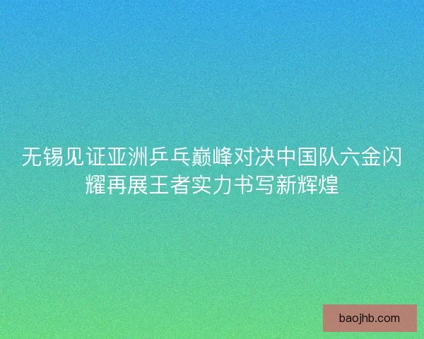 无锡见证亚洲乒乓巅峰对决中国队六金闪耀再展王者实力书写新辉煌