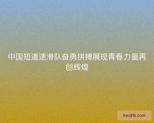 中国短道速滑队奋勇拼搏展现青春力量再创辉煌 中国短道速滑队奋勇拼搏展现青春力量再创辉煌