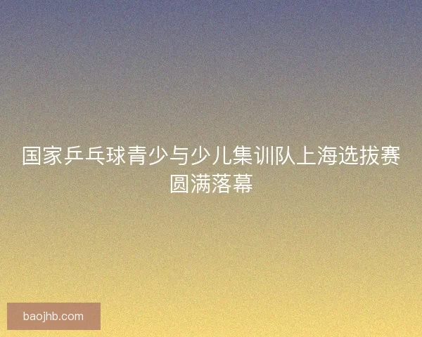 国家乒乓球青少与少儿集训队上海选拔赛圆满落幕 国家乒乓球青少与少儿集训队上海选拔赛圆满落幕