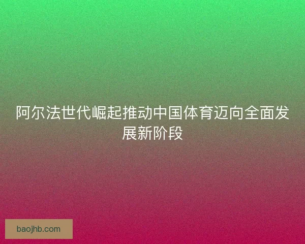 阿尔法世代崛起推动中国体育迈向全面发展新阶段 阿尔法世代崛起推动中国体育迈向全面发展新阶段