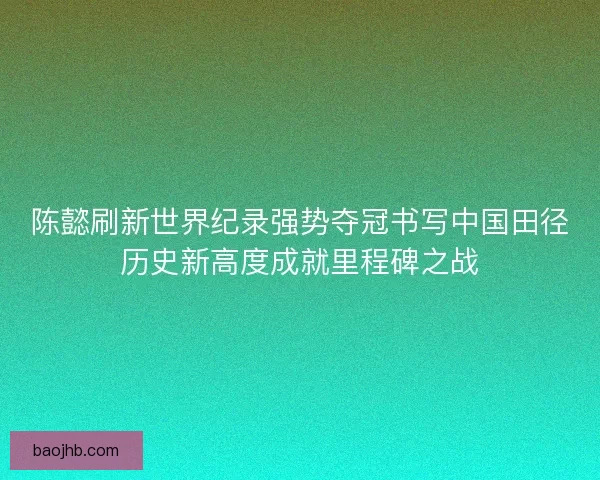 陈懿刷新世界纪录强势夺冠书写中国田径历史新高度成就里程碑之战