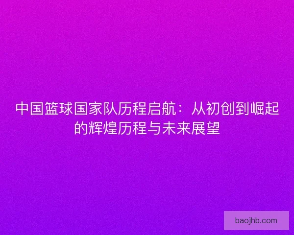 中国篮球国家队历程启航:从初创到崛起的辉煌历程与未来展望 中国篮球国家队历程启航:从初创到崛起的辉煌历程与未来展望